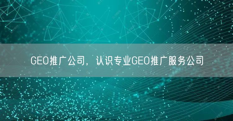 GEO推广公司,认识专业GEO推广服务公司 GEO推广公司,认识专业GEO推广服务公司