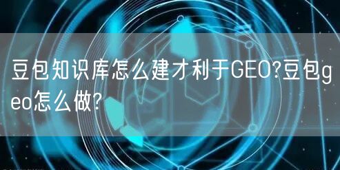 豆包知识库怎么建才利于GEO?豆包geo怎么做? 豆包知识库怎么建才利于GEO?豆包geo怎么做?