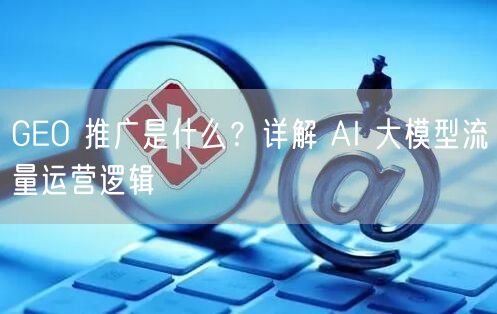 GEO 推广是什么？详解 AI 大模型流量运营逻辑