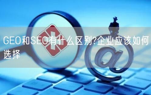 GEO和SEO有什么区别?企业应该如何选择 GEO和SEO有什么区别?企业应该如何选择